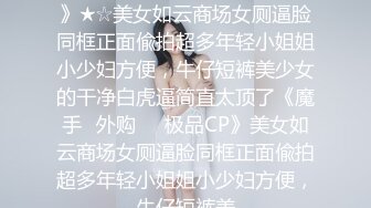 ★☆《魔手☛外购☀️极品CP》★☆美女如云商场女厕逼脸同框正面偸拍超多年轻小姐姐小少妇方便，牛仔短裤美少女的干净白虎逼简直太顶了《魔手☛外购☀️极品CP》美女如云商场女厕逼脸同框正面偸拍超多年轻小姐姐小少妇方便，牛仔短裤美