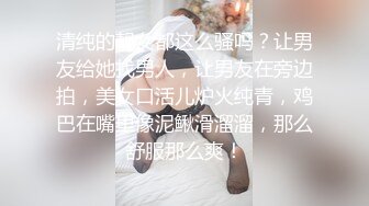 清纯的靓女都这么骚吗？让男友给她找男人，让男友在旁边拍，美女口活儿炉火纯青，鸡巴在嘴里像泥鳅滑溜溜，那么舒服那么爽！