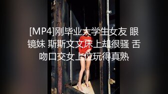 [MP4]刚毕业大学生女友 眼镜妹 斯斯文文床上却很骚 舌吻口交女上位玩得真熟