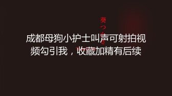 成都母狗小护士叫声可射拍视频勾引我，收藏加精有后续