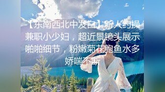 【东南西北中发白】新人约操兼职小少妇，超近景镜头展示啪啪细节，粉嫩菊花鲍鱼水多娇喘不断