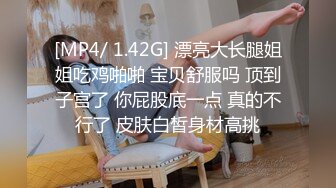 [MP4/ 1.42G] 漂亮大长腿姐姐吃鸡啪啪 宝贝舒服吗 顶到子宫了 你屁股底一点 真的不行了 皮肤白皙身材高挑