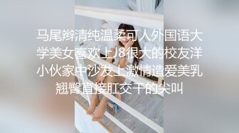 马尾辫清纯温柔可人外国语大学美女喜欢上J8很大的校友洋小伙家中沙发上激情造爱美乳翘臀直接肛交干的尖叫