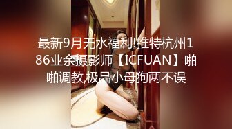 最新9月无水福利!推特杭州186业余摄影师【ICFUAN】啪啪调教,极品小母狗两不误