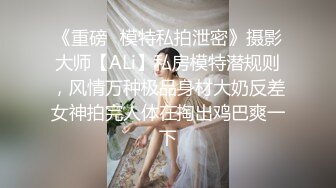 《重磅✿模特私拍泄密》摄影大师【ALi】私房模特潜规则，风情万种极品身材大奶反差女神拍完人体在掏出鸡巴爽一下