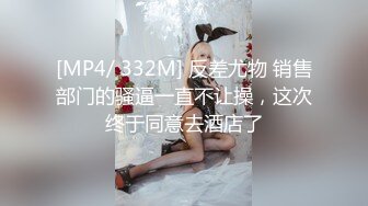 [MP4/ 332M] 反差尤物 销售部门的骚逼一直不让操，这次终于同意去酒店了