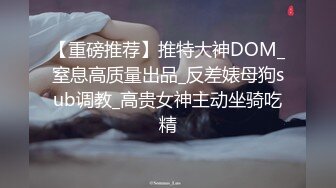 【重磅推荐】推特大神DOM_窒息高质量出品_反差婊母狗sub调教_高贵女神主动坐骑吃精