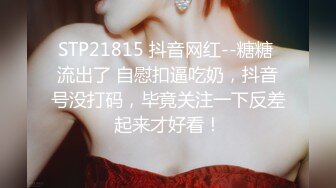 STP21815 抖音网红--糖糖 流出了 自慰扣逼吃奶，抖音号没打码，毕竟关注一下反差起来才好看！