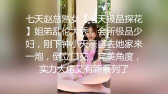 七天赵总熟女【七天极品探花】姐弟乱伦大秀，会所极品少妇，刚下钟小天亲自去她家来一炮，倒立口交，完美角度，实力大佬又有新系列了