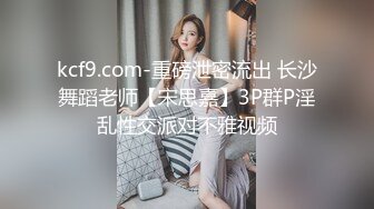 kcf9.com-重磅泄密流出 长沙舞蹈老师【宋思嘉】3P群P淫乱性交派对不雅视频