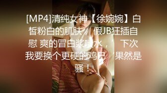 [MP4]清纯女神【徐婉婉】白皙粉白的肌肤， 假JB狂插自慰 爽的冒白浆喷水，’下次我要换个更硬的鸡巴‘果然是骚！