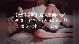 【寻良家妹】泡良搭讪25岁小姐姐，欲拒还迎小骚逼，激情交合水汪汪干逼爽