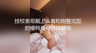 技校表哥戴上头套和刚整完型的模特身材师妹啪啪