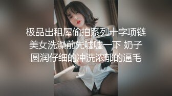 极品出租屋偷拍系列十字项链美女洗澡前先嘘嘘一下 奶子圆润仔细的冲洗浓郁的逼毛