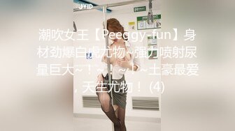 潮吹女王【Peeggy-fun】身材劲爆白虎尤物~强力喷射尿量巨大~！~！~！~土豪最爱，天生尤物！ (4)