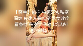 【骚宝】偷拍 中医SPA 私密保健 良家人妻 少妇熟女诊疗看身材 私密大保健 1炮肉针通穴舒畅 (2)