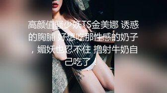 高颜值骚少妖TS金美娜 诱惑的胸脯 好想吃那性感的奶子，媚妖也忍不住 撸射牛奶自己吃了！ 