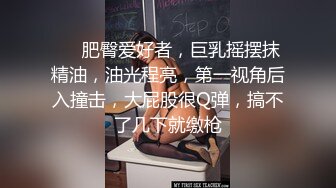 ❤️肥臀爱好者，巨乳摇摆抹精油，油光程亮，第一视角后入撞击，大屁股很Q弹，搞不了几下就缴枪