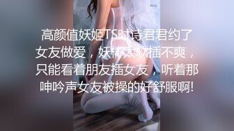 高颜值妖姬TS时诗君君约了女友做爱，妖棒太软插不爽，只能看着朋友插女友，听着那呻吟声女友被操的好舒服啊!