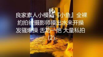 良家素人小模特『小鱼』全裸約拍被摄影师摸出水来开操 发骚爆操 舌功一绝 大量私拍 (2)