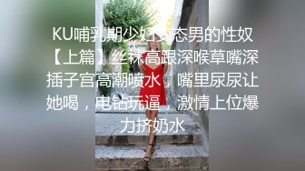 KU哺乳期少妇变态男的性奴【上篇】丝袜高跟深喉草嘴深插子宫高潮喷水，嘴里尿尿让她喝，电钻玩逼，激情上位爆力挤奶水