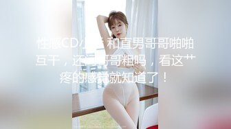 性感CD小乔 和直男哥哥啪啪互干，还问哥哥粗吗，看这艹疼的感觉就知道了！