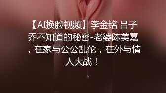 【AI换脸视频】李金铭 吕子乔不知道的秘密-老婆陈美嘉，在家与公公乱伦，在外与情人大战！