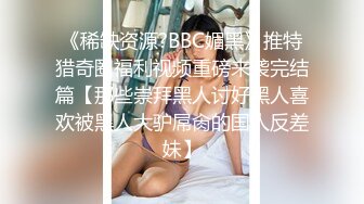 《稀缺资源?BBC媚黑》推特猎奇圈福利视频重磅来袭完结篇【那些崇拜黑人讨好黑人喜欢被黑人大驴屌肏的国人反差妹】