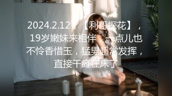 2024.2.12，【利哥探花】，19岁嫩妹来相伴，一点儿也不怜香惜玉，猛男超常发挥，直接干瘫在床了