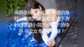 高颜值仙女小姐姐 丰满的身材，甜美的脸蛋笑容 褪下衣衫自慰插小洞洞 停不下的快感 得此女幸福一生啊！