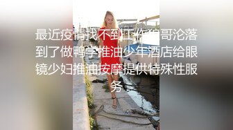 最近疫情找不到工作狼哥沦落到了做鸭学推油少年酒店给眼镜少妇推油按摩提供特殊性服务