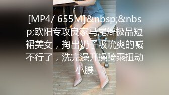 [MP4/ 655M]&nbsp;&nbsp;欧阳专攻良家马尾辫极品短裙美女，掏出奶子吸吮爽的喊不行了，洗完澡开操骑乘扭动小腰