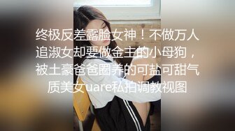 终极反差露脸女神！不做万人追淑女却要做金主的小母狗，被土豪爸爸圈养的可盐可甜气质美女uare私拍调教视图