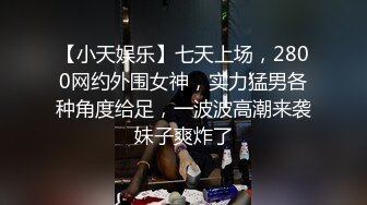 【小天娱乐】七天上场，2800网约外围女神，实力猛男各种角度给足，一波波高潮来袭妹子爽炸了