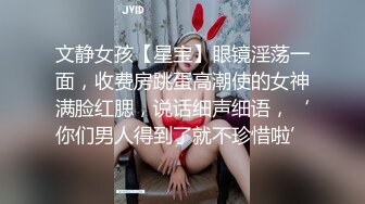 文静女孩【星宝】眼镜淫荡一面，收费房跳蛋高潮使的女神满脸红腮，说话细声细语，‘你们男人得到了就不珍惜啦’