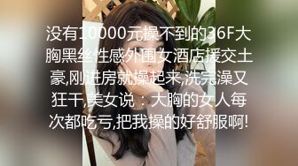 没有10000元操不到的36F大胸黑丝性感外围女酒店援交土豪,刚进房就操起来,洗完澡又狂干,美女说：大胸的女人每次都吃亏,把我操的好舒服啊!