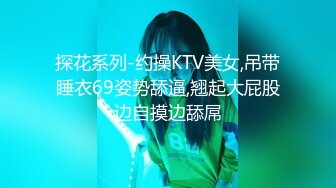 探花系列-约操KTV美女,吊带睡衣69姿势舔逼,翘起大屁股边自摸边舔屌