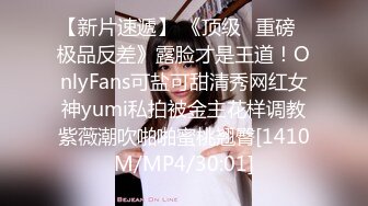 【新片速遞】 《顶级⭐重磅☛极品反差》露脸才是王道！OnlyFans可盐可甜清秀网红女神yumi私拍被金主花样调教紫薇潮吹啪啪蜜桃翘臀[1410M/MP4/30:01]