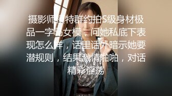 摄影师模特群约拍S级身材极品一字马女模，问她私底下表现怎么样，话里话外暗示她要潜规则，结果激情啪啪，对话精彩淫荡