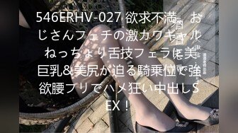 546ERHV-027 欲求不満、おじさんフェチの激カワギャル ねっちょり舌技フェラに美巨乳&美尻が迫る騎乗位で強欲腰フリでハメ狂い中出しSEX！